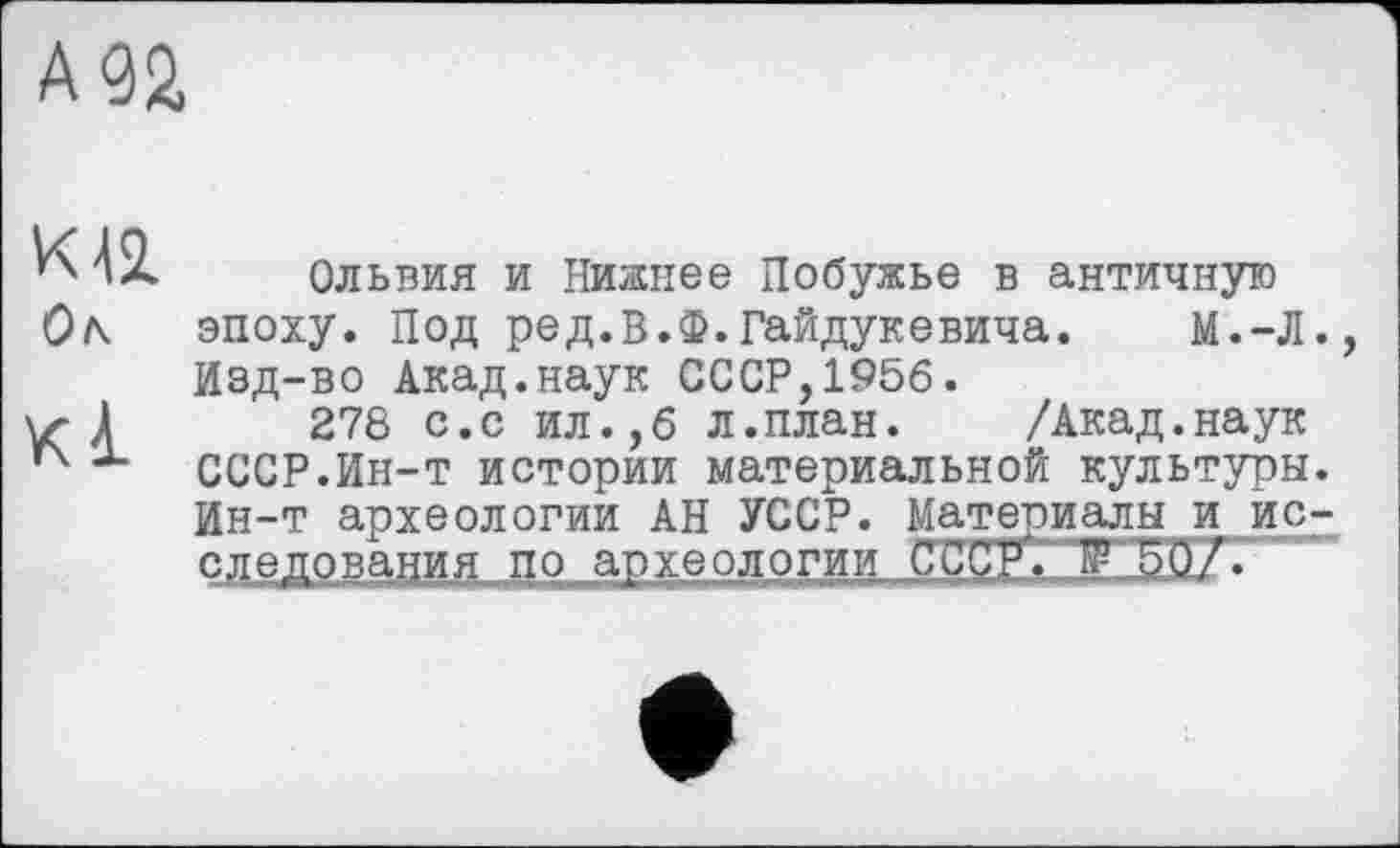 ﻿К 42. Ок
КІ
Ольвия и Нижнее Побужье в античную эпоху. Под ред.В.Ф.Гайдукевича. М.-Л. Изд-во Акад.наук СССР,1956.
278 с.с ил.,6 л.план. /Акад.наук СССР.Ин-т истории материальной культуры. Ин-т археологии АН УССР. Материалы и ис-следования по археологии сссРГ.Т 50/•